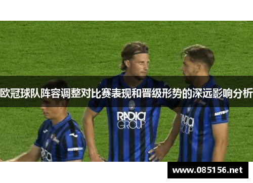 欧冠球队阵容调整对比赛表现和晋级形势的深远影响分析