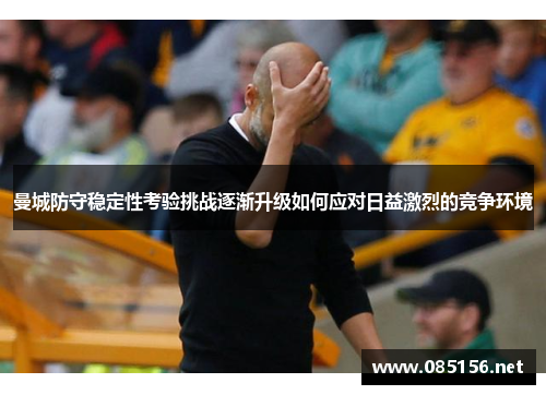 曼城防守稳定性考验挑战逐渐升级如何应对日益激烈的竞争环境