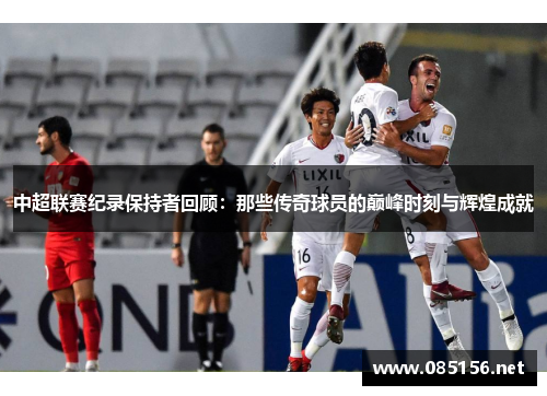 中超联赛纪录保持者回顾：那些传奇球员的巅峰时刻与辉煌成就