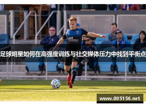 足球明星如何在高强度训练与社交媒体压力中找到平衡点